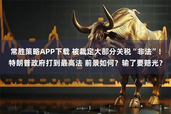 常胜策略APP下载 被裁定大部分关税“非法”！特朗普政府打到最高法 前景如何？输了要赔光？