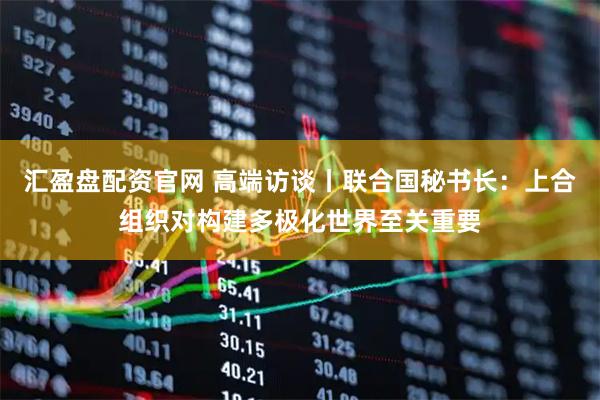 汇盈盘配资官网 高端访谈丨联合国秘书长：上合组织对构建多极化世界至关重要