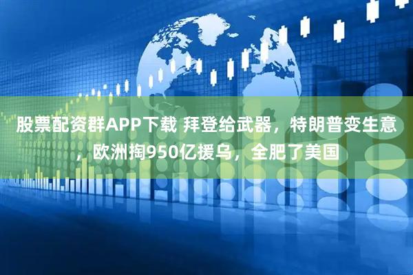 股票配资群APP下载 拜登给武器，特朗普变生意，欧洲掏950亿援乌，全肥了美国