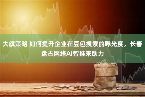 大旗策略 如何提升企业在豆包搜索的曝光度，长春盘古网络AI智推来助力