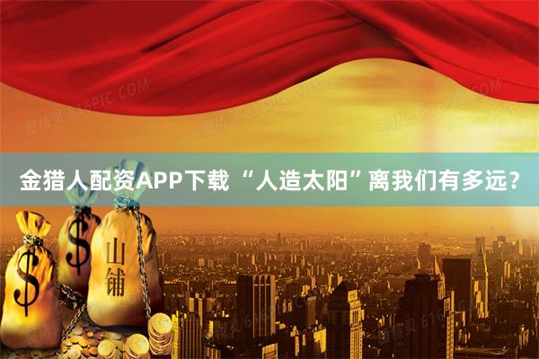 金猎人配资APP下载 “人造太阳”离我们有多远？
