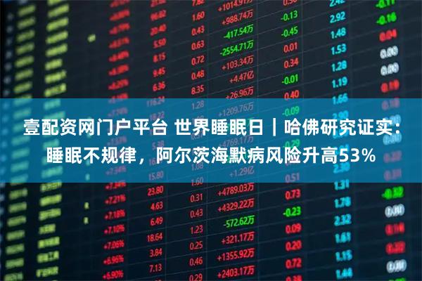 壹配资网门户平台 世界睡眠日｜哈佛研究证实：睡眠不规律，阿尔茨海默病风险升高53%