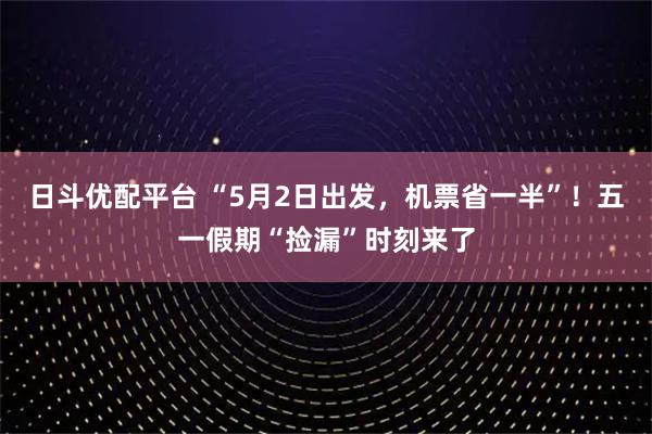日斗优配平台 “5月2日出发，机票省一半”！五一假期“捡漏”时刻来了